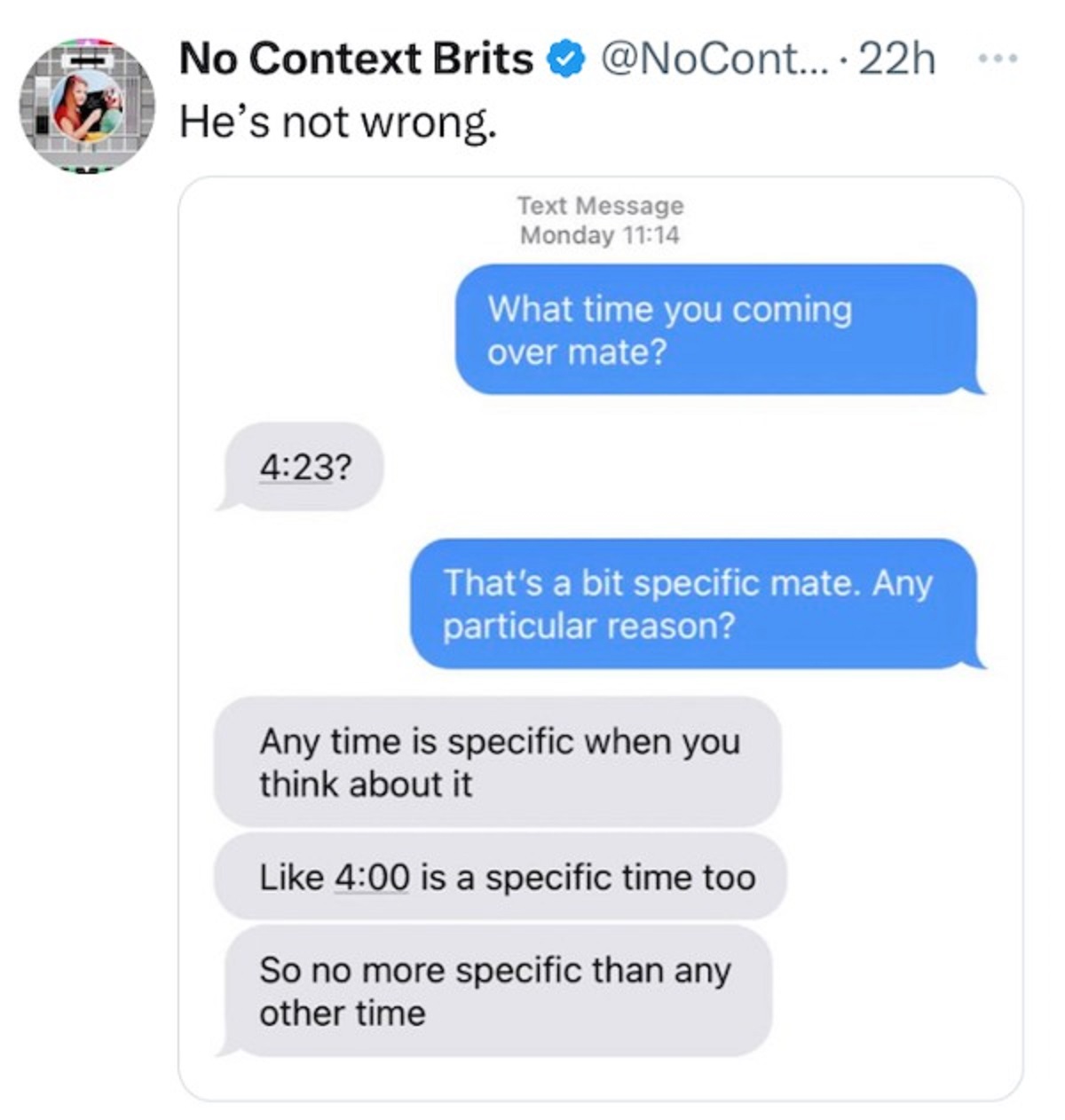 web page - No Context Brits He's not wrong. ? ... 22h Text Message Monday What time you coming over mate? That's a bit specific mate. Any particular reason? Any time is specific when you think about it is a specific time too So no more specific than any o