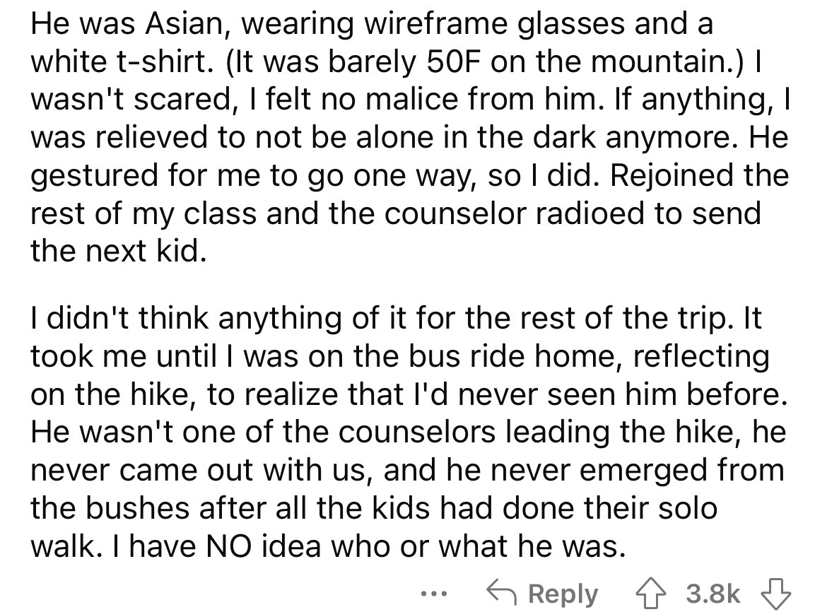angle - He was Asian, wearing wireframe glasses and a white tshirt. It was barely 50F on the mountain. I wasn't scared, I felt no malice from him. If anything, I was relieved to not be alone in the dark anymore. He gestured for me to go one way, so I did.
