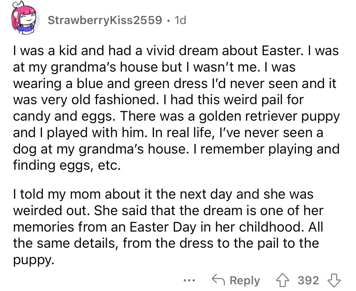StrawberryKiss2559 1d I was a kid and had a vivid dream about Easter. I was at my grandma's house but I wasn't me. I was wearing a blue and green dress I'd never seen and it was very old fashioned. I had this weird pail for candy and eggs. There was a…