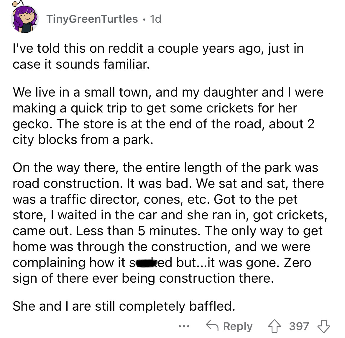 angle - TinyGreenTurtles . 1d I've told this on reddit a couple years ago, just in case it sounds familiar. We live in a small town, and my daughter and I were making a quick trip to get some crickets for her gecko. The store is at the end of the road, ab
