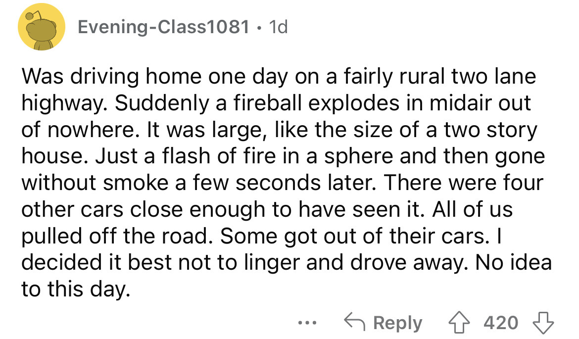 angle - EveningClass1081 1d. Was driving home one day on a fairly rural two lane highway. Suddenly a fireball explodes in midair out of nowhere. It was large, the size of a two story house. Just a flash of fire in a sphere and then gone without smoke a fe