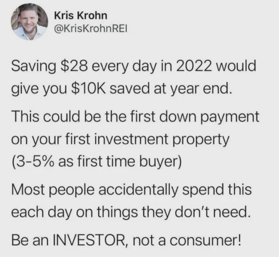 paper - Kris Krohn Saving $28 every day in 2022 would give you $10K saved at year end. This could be the first down payment on your first investment property 35% as first time buyer Most people accidentally spend this each day on things they don't need. B