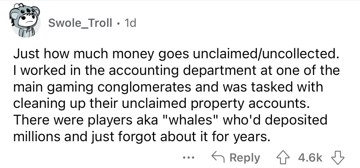 angle - Swole_Troll. 1d Just how much money goes unclaimeduncollected. I worked in the accounting department at one of the main gaming conglomerates and was tasked with cleaning up their unclaimed property accounts. There were players aka "whales" who'd d