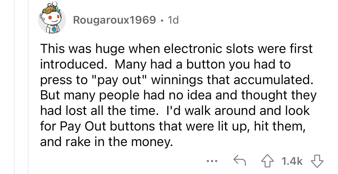 angle - Rougaroux1969 1d This was huge when electronic slots were first introduced. Many had a button you had to press to "pay out" winnings that accumulated. But many people had no idea and thought they had lost all the time. I'd walk around and look for
