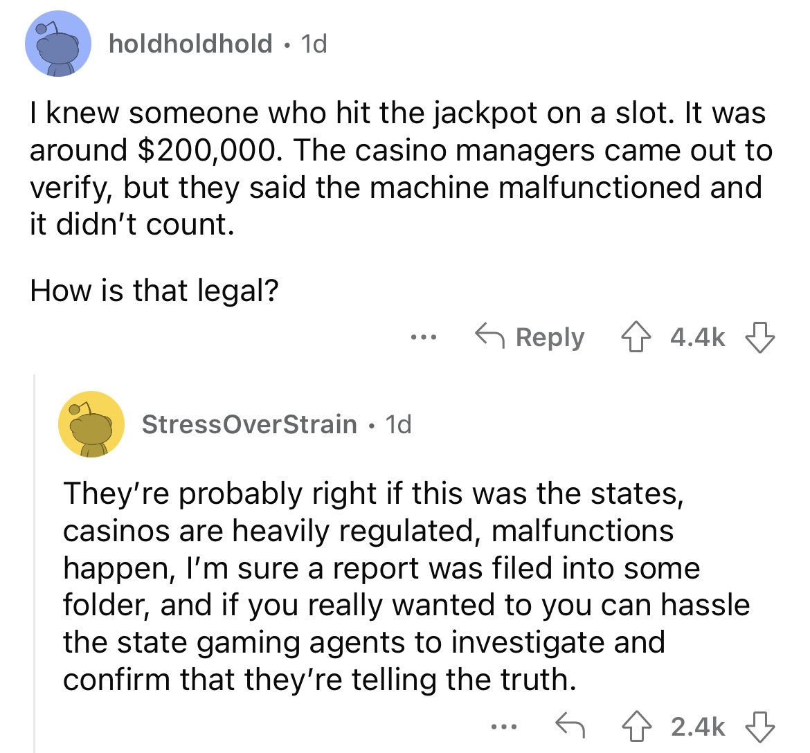 angle - holdholdhold. 1d I knew someone who hit the jackpot on a slot. It was around $200,000. The casino managers came out to verify, but they said the machine malfunctioned and it didn't count. How is that legal? ... StressOverStrain 1d They're probably