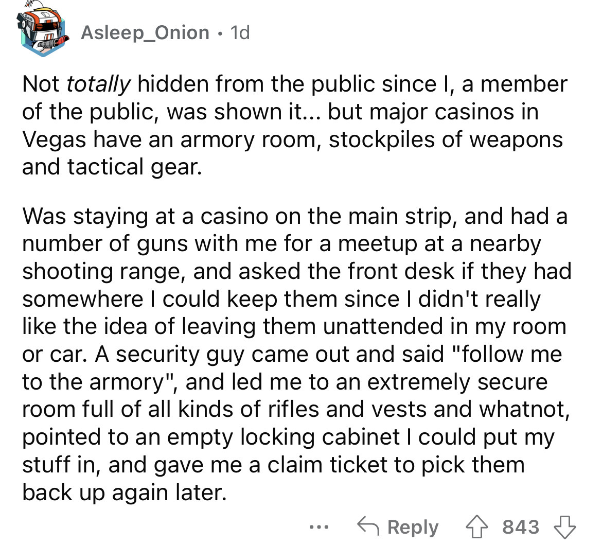 angle - 1d Not totally hidden from the public since I, a member of the public, was shown it... but major casinos in Vegas have an armory room, stockpiles of weapons and tactical gear. Asleep_Onion Was staying at a casino on the main strip, and had a numbe