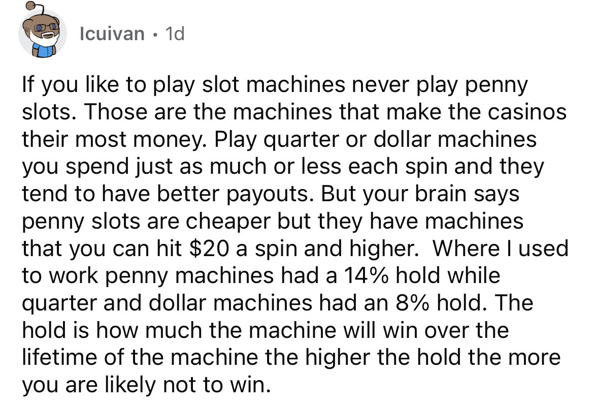 point - Icuivan 1d If you to play slot machines never play penny slots. Those are the machines that make the casinos their most money. Play quarter or dollar machines you spend just as much or less each spin and they tend to have better payouts. But your 