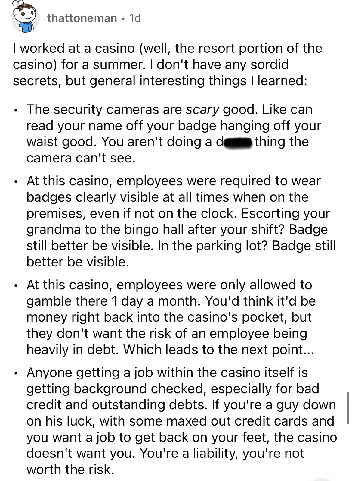 document - thattoneman. 1d I worked at a casino well, the resort portion of the casino for a summer. I don't have any sordid secrets, but general interesting things I learned . The security cameras are scary good. can read your name off your badge hanging