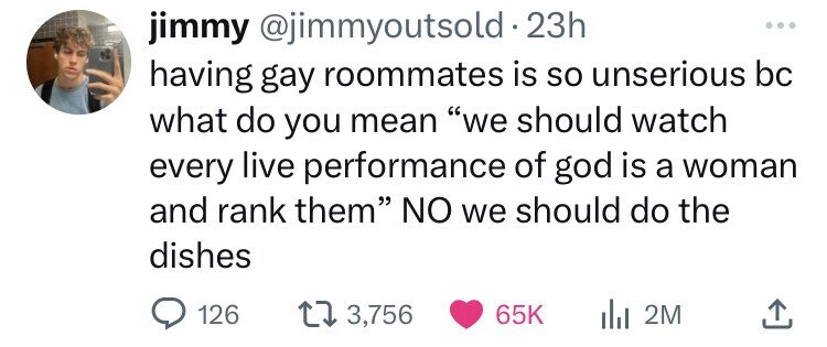 head - jimmy . 23h having gay roommates is so unserious bc what do you mean "we should watch every live performance of god is a woman and rank them" No we should do the dishes 126 13, 2M