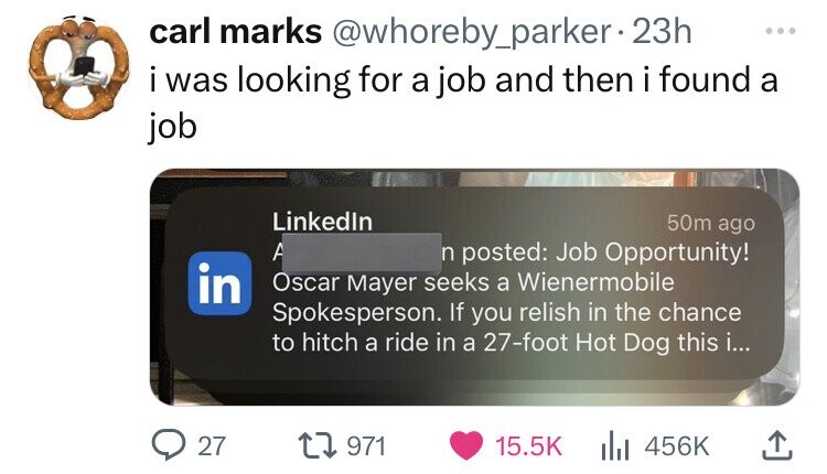 electronics - carl marks 23h i was looking for a job and then i found a job 50m ago LinkedIn A n posted Job Opportunity! in Oscar Mayer seeks a Wienermobile Spokesperson. If you relish in the chance to hitch a ride in a 27foot Hot Dog this i... 27 1971