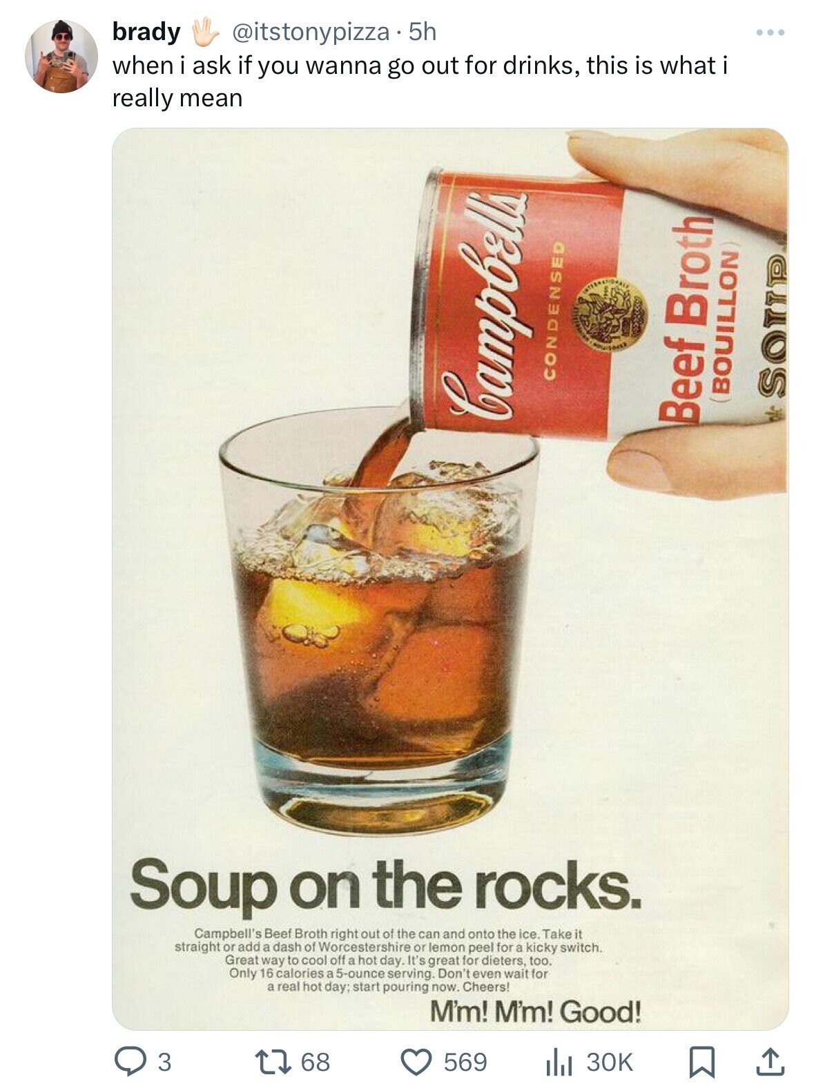 campbell's bullshot - brady . 5h when i ask if you wanna go out for drinks, this is what i really mean 3 Megchung 168 Condensed Soup on the rocks. Campbell's Beef Broth right out of the can and onto the ice. Take it straight or add a dash of Worcestershir