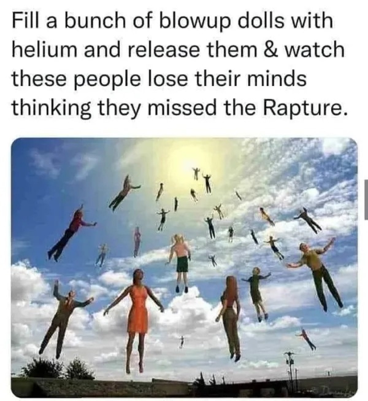fill a bunch of blow up dolls - Fill a bunch of blowup dolls with helium and release them & watch these people lose their minds thinking they missed the Rapture.