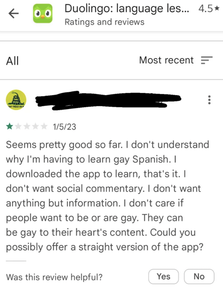 document - 0.0 All rast Duolingo language les... 4.5 Ratings and reviews Most recent 1523 Seems pretty good so far. I don't understand why I'm having to learn gay Spanish. I downloaded the app to learn, that's it. I don't want social commentary. I don't w