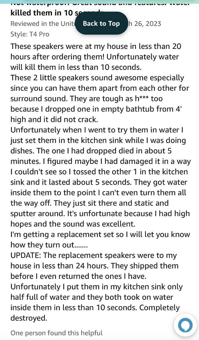 document - killed them in 10 se Reviewed in the Unit Back to Toph 26, 2023 Style T4 Pro These speakers were at my house in less than 20 hours after ordering them! Unfortunately water will kill them in less than 10 seconds. These 2 little speakers sound aw