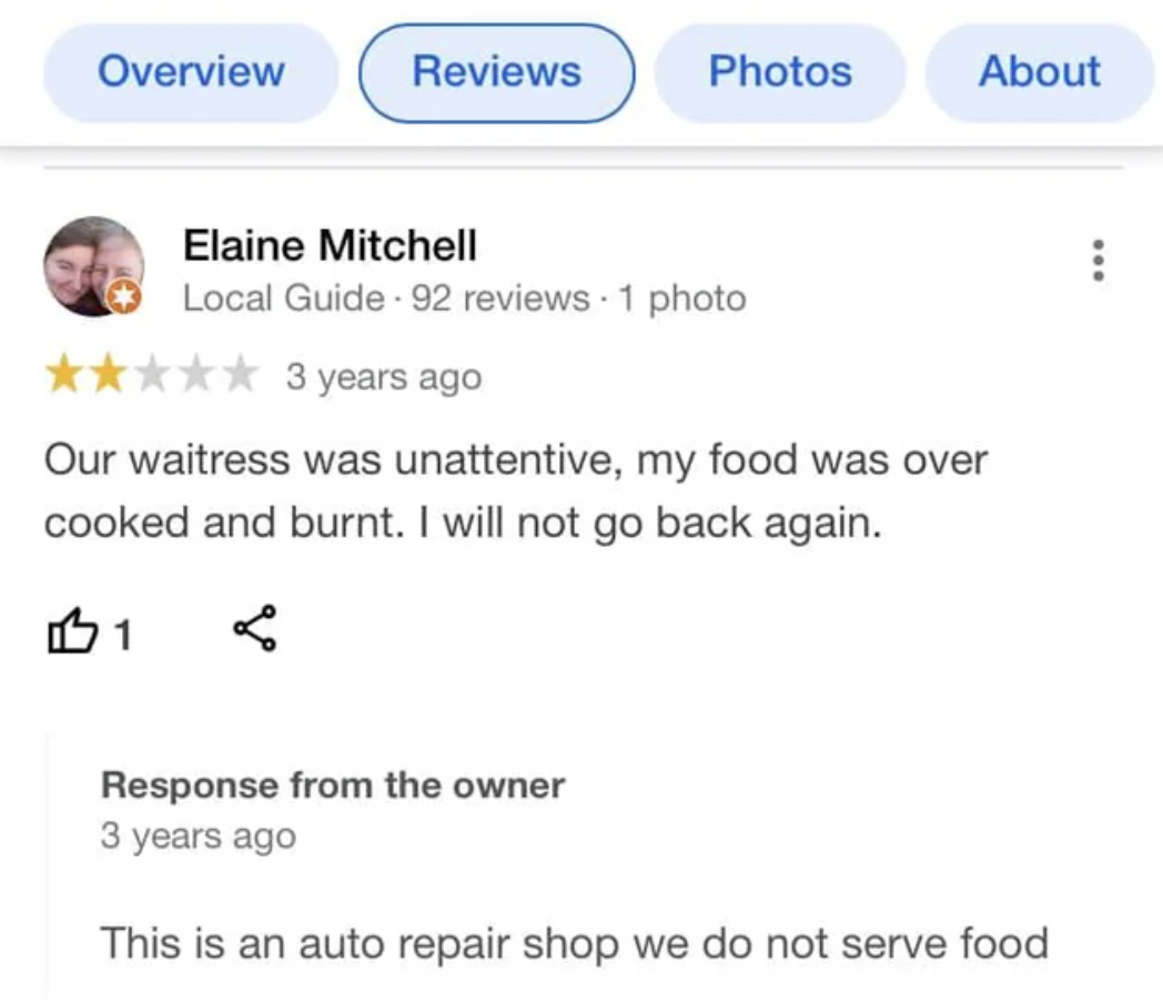 web page - Overview Reviews Photos Elaine Mitchell Local Guide 92 reviews 1 photo 3 years ago About Our waitress was unattentive, my food was over cooked and burnt. I will not go back again. B1 Response from the owner 3 years ago This is an auto repair sh