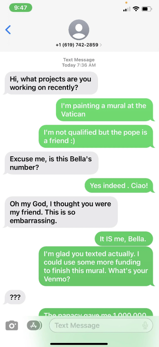 number - Hi, what projects are you working on recently? 1 619 7422859 Text Message Today ??? Excuse me, is this Bella's number? O I'm painting a mural at the Vatican 4 I'm not qualified but the pope is a friend Oh my God, I thought you were my friend. Thi