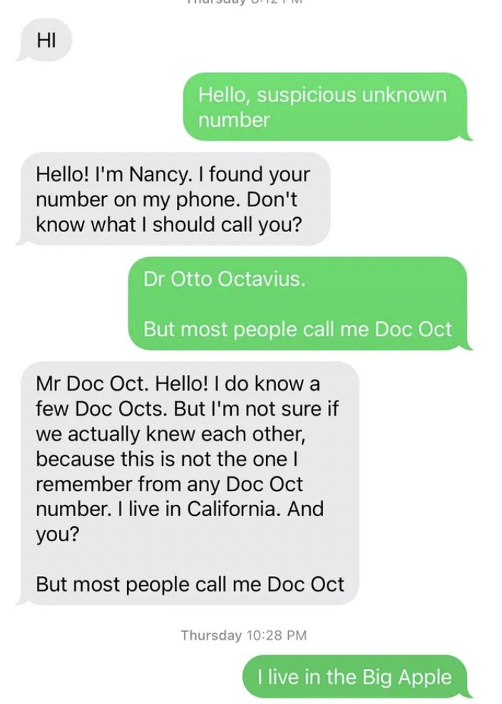 document - Hi Hello, suspicious unknown number Hello! I'm Nancy. I found your number on my phone. Don't know what I should call you? Dr Otto Octavius. But most people call me Doc Oct Mr Doc Oct. Hello! I do know a few Doc Octs. But I'm not sure if we actu