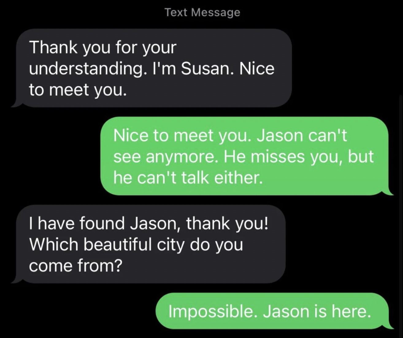 angle - Text Message Thank you for your understanding. I'm Susan. Nice to meet you. Nice to meet you. Jason can't see anymore. He misses you, but he can't talk either. I have found Jason, thank you! Which beautiful city do you come from? Impossible. Jason
