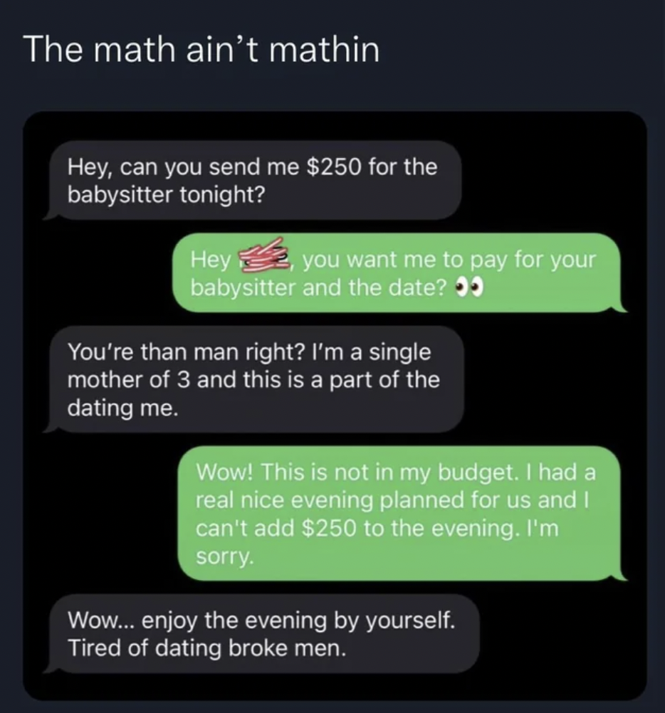 software - The math ain't mathin Hey, can you send me $250 for the babysitter tonight? Hey you want me to pay for your babysitter and the date? You're than man right? I'm a single mother of 3 and this is a part of the dating me. Wow! This is not in my bud