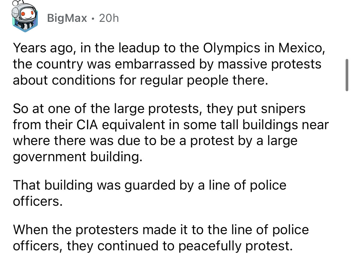 angle - BigMax 20h Years ago, in the leadup to the Olympics in Mexico, the country was embarrassed by massive protests about conditions for regular people there. So at one of the large protests, they put snipers from their Cia equivalent in some tall buil