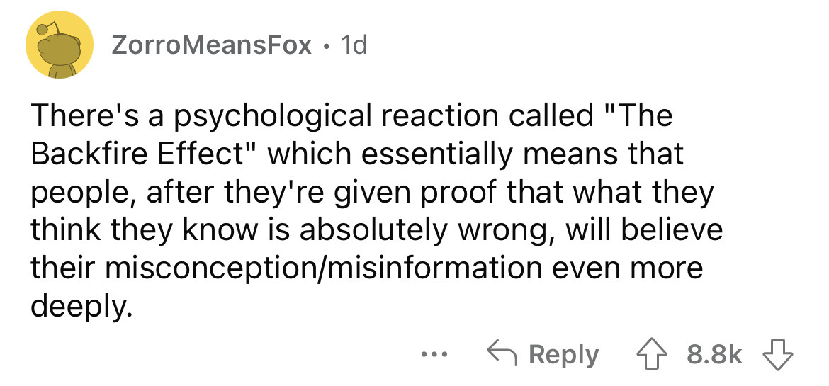 angle - ZorroMeansFox 1d There's a psychological reaction called "The Backfire Effect" which essentially means that people, after they're given proof that what they think they know is absolutely wrong, will believe their misconceptionmisinformation even m