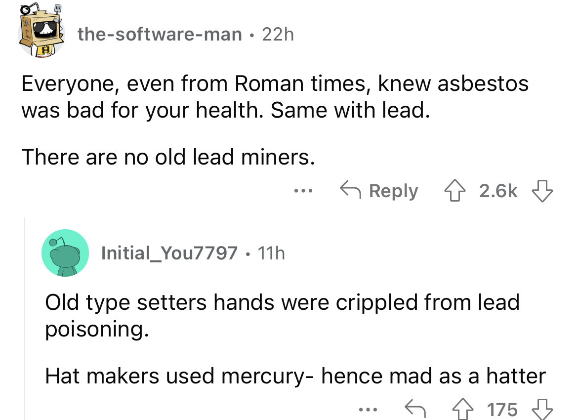 angle - thesoftwareman 22h Everyone, even from Roman times, knew asbestos was bad for your health. Same with lead. There are no old lead miners. Initial You7797. 11h ... Old type setters hands were crippled from lead poisoning. Hat makers used mercury hen