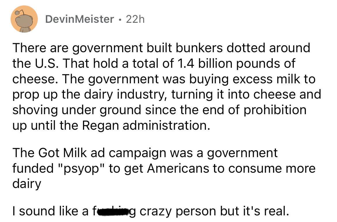 angle - DevinMeister 22h There are government built bunkers dotted around the U.S. That hold a total of 1.4 billion pounds of cheese. The government was buying excess milk to prop up the dairy industry, turning it into cheese and shoving under ground sinc