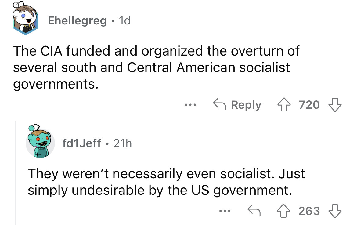 angle - Ehellegreg 1d The Cia funded and organized the overturn of several south and Central American socialist governments. fd1Jeff 21h ... 720 They weren't necessarily even socialist. Just simply undesirable by the Us government. ... 263
