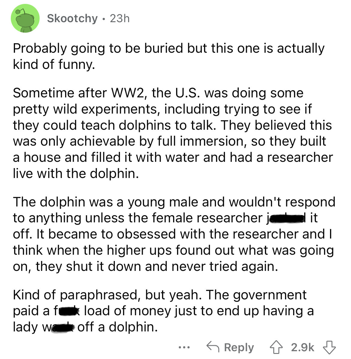 document - Skootchy 23h Probably going to be buried but this one is actually kind of funny. Sometime after WW2, the U.S. was doing some pretty wild experiments, including trying to see if they could teach dolphins to talk. They believed this was only achi