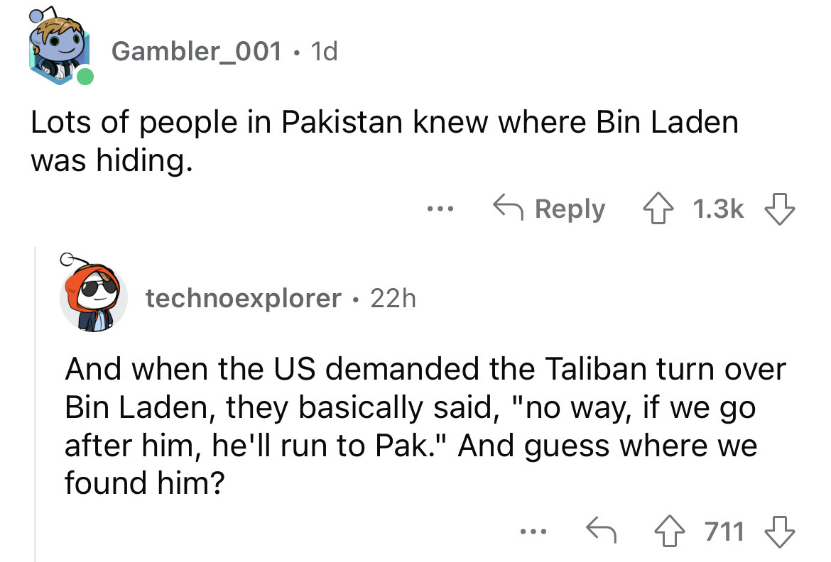 angle - Gambler_001 1d Lots of people in Pakistan knew where Bin Laden was hiding. ... technoexplorer 22h And when the Us demanded the Taliban turn over Bin Laden, they basically said, "no way, if we go after him, he'll run to Pak." And guess where we fou