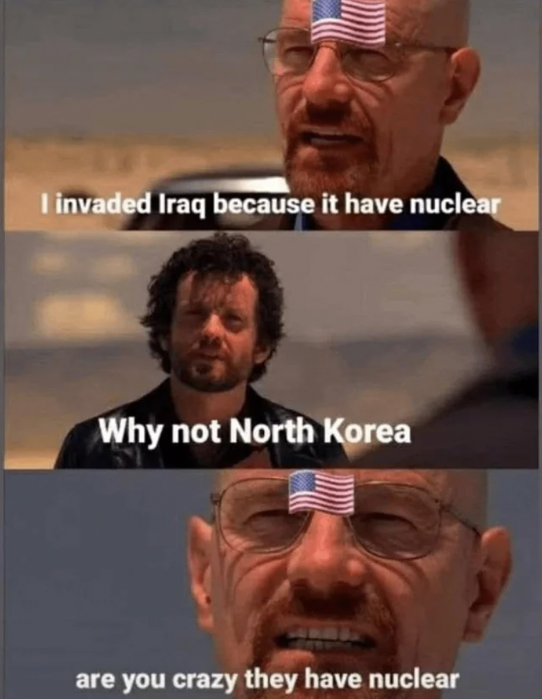 I invaded Iraq because it have nuclear Why not North Korea are you crazy they have nuclear