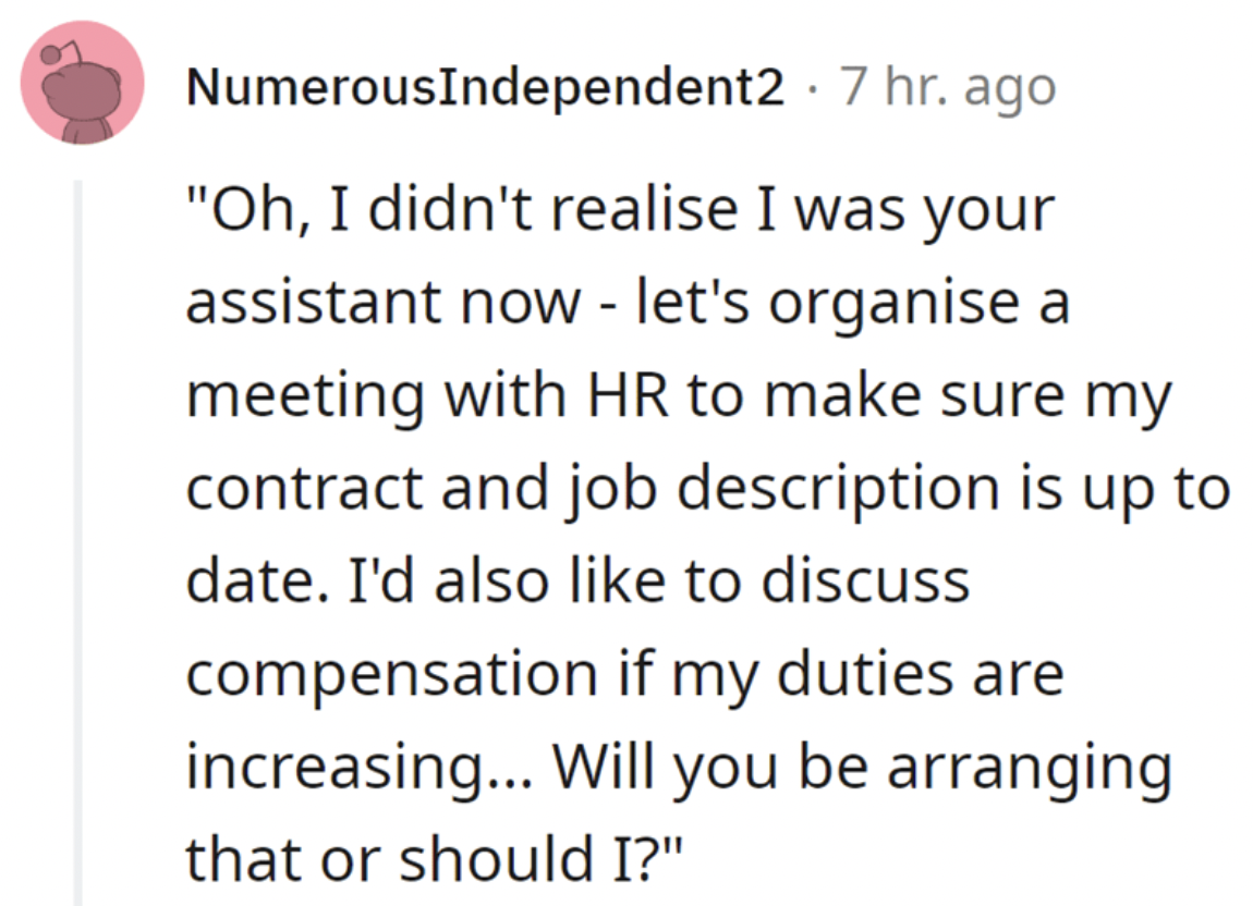 paper - Numerous Independent2 7 hr. ago "Oh, I didn't realise I was your assistant now let's organise a meeting with Hr to make sure my contract and job description is up to date. I'd also to discuss compensation if my duties are increasing... Will you be