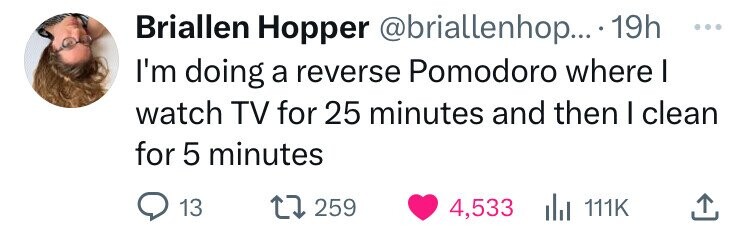 head - Briallen Hopper .... 19h I'm doing a reverse Pomodoro where I watch Tv for 25 minutes and then I clean for 5 minutes 13 1 259 4,