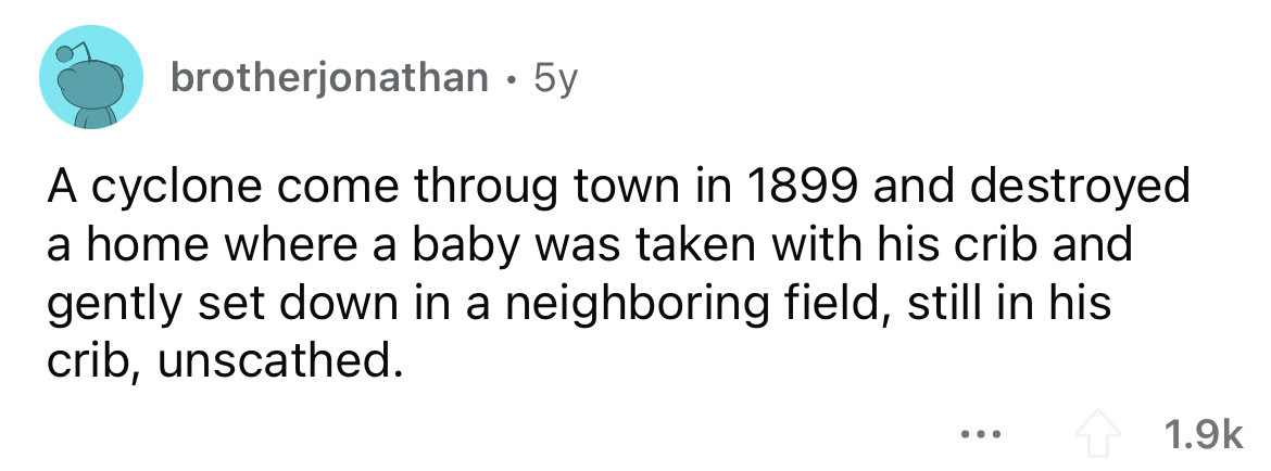 brotherjonathan 5y A cyclone come throug town in 1899 and destroyed a home where a baby was taken with his crib and gently set down in a neighboring field, still in his crib, unscathed. ...