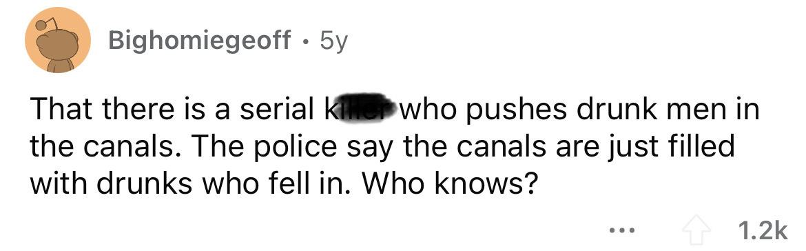 paper - Bighomiegeoff. 5y That there is a serial killer who pushes drunk men in the canals. The police say the canals are just filled with drunks who fell in. Who knows? ...
