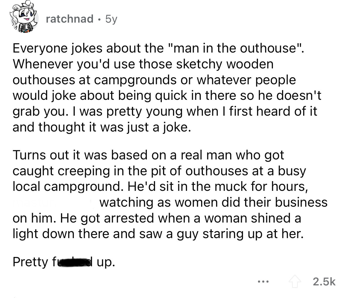 you saw a minor girl working - ratchnad 5y Everyone jokes about the "man in the outhouse". Whenever you'd use those sketchy wooden outhouses at campgrounds or whatever people would joke about being quick in there so he doesn't grab you. I was pretty young