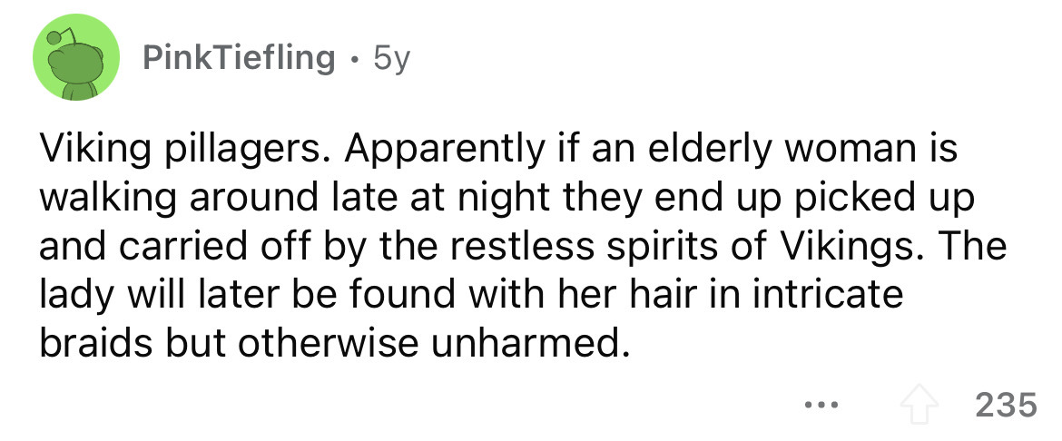 bean dad - PinkTiefling 5y Viking pillagers. Apparently if an elderly woman is walking around late at night they end up picked up and carried off by the restless spirits of Vikings. The lady will later be found with her hair in intricate braids but otherw