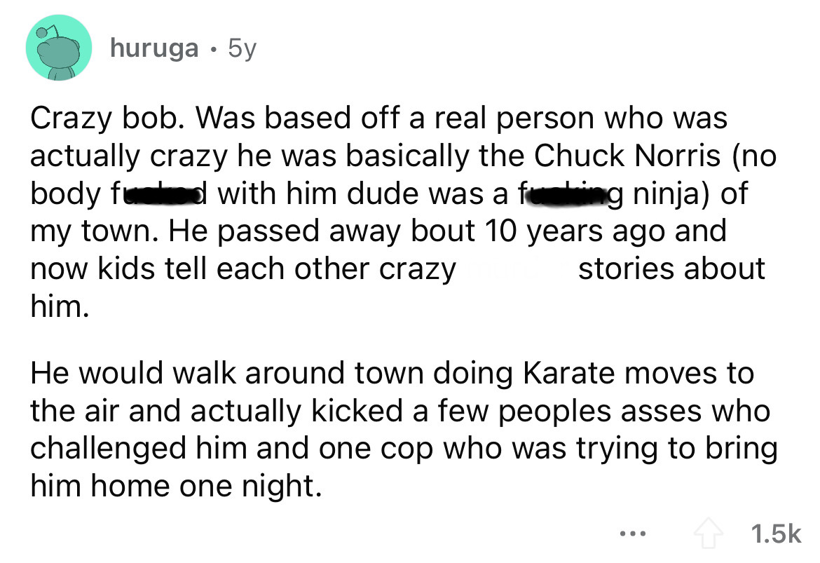 angle - huruga 5y Crazy bob. Was based off a real person who was actually crazy he was basically the Chuck Norris no body food with him dude was a fucking ninja of my town. He passed away bout 10 years ago and now kids tell each other crazy stories about