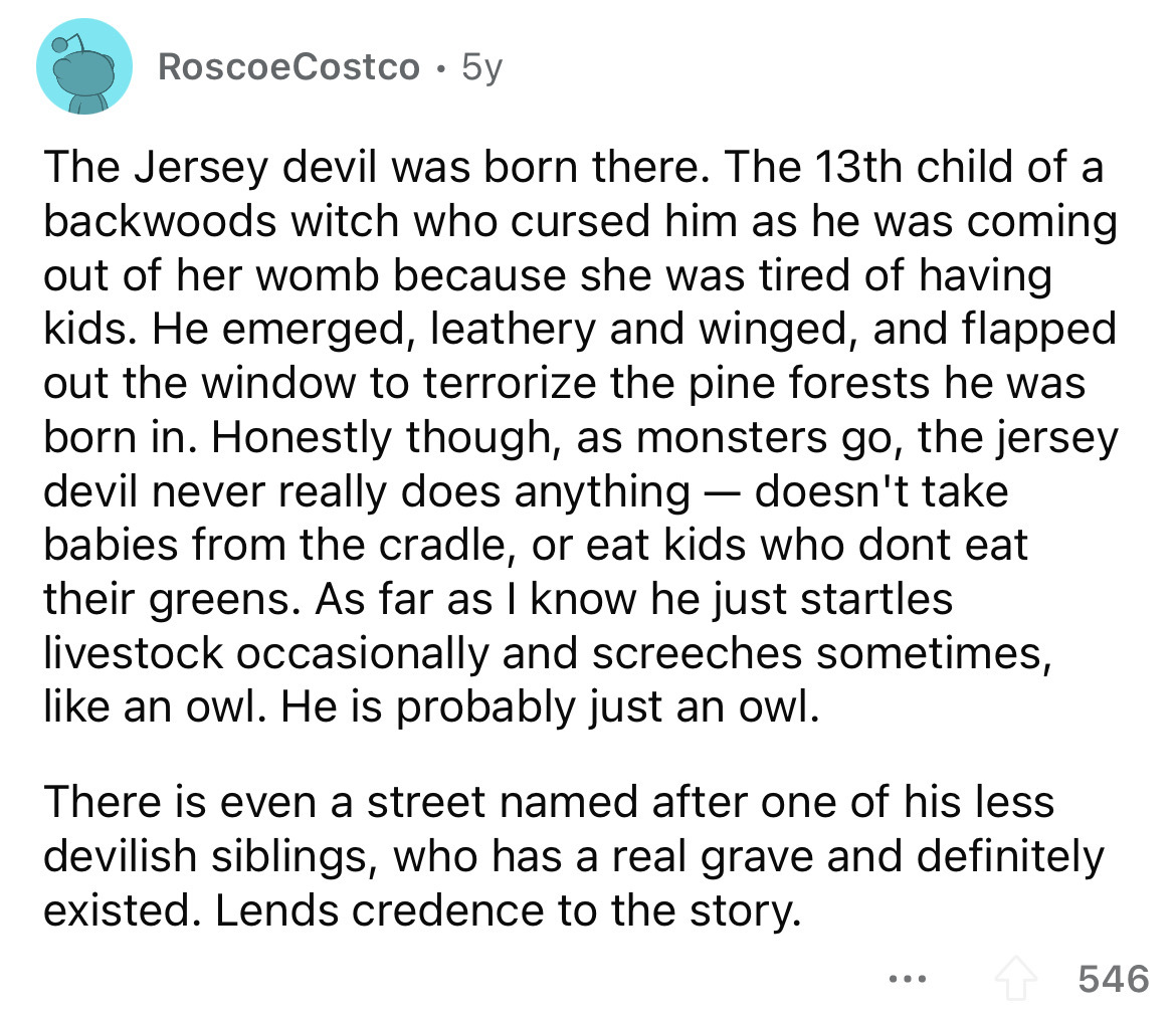 Roscoe Costco 5y The Jersey devil was born there. The 13th child of a backwoods witch who cursed him as he was coming out of her womb because she was tired of having kids. He emerged, leathery and winged, and flapped out the window to terrorize the pine…