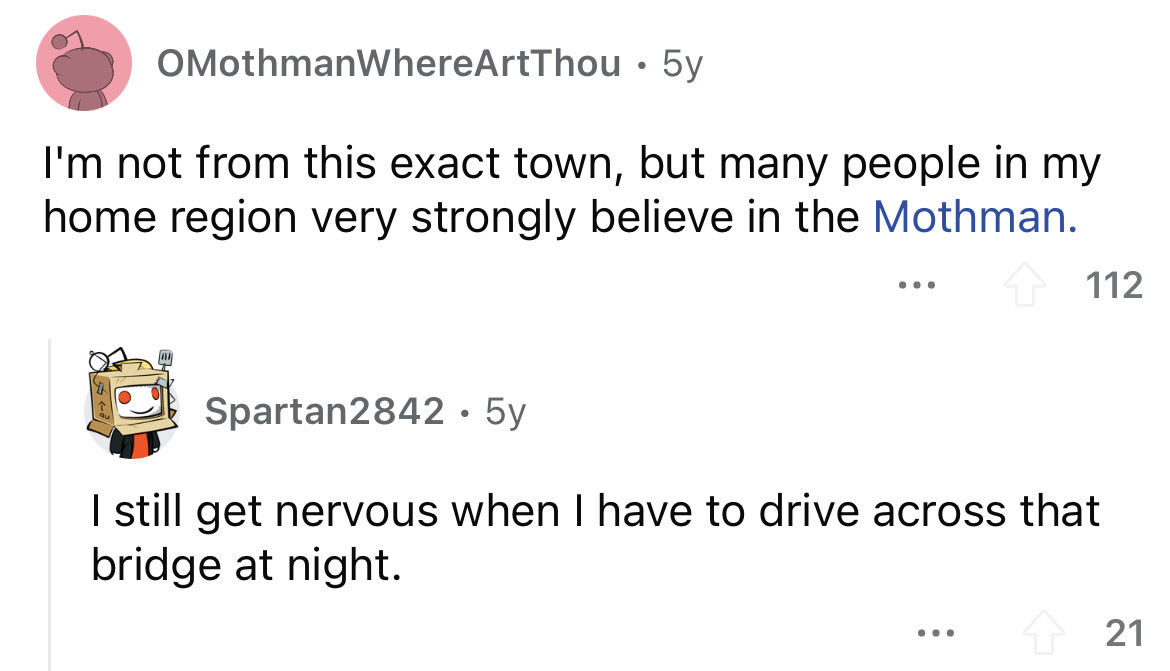angle - OMothmanWhereArtThou 5y I'm not from this exact town, but many people in my home region very strongly believe in the Mothman. 112 Spartan2842 5y I still get nervous when I have to drive across that bridge at night. ... 21