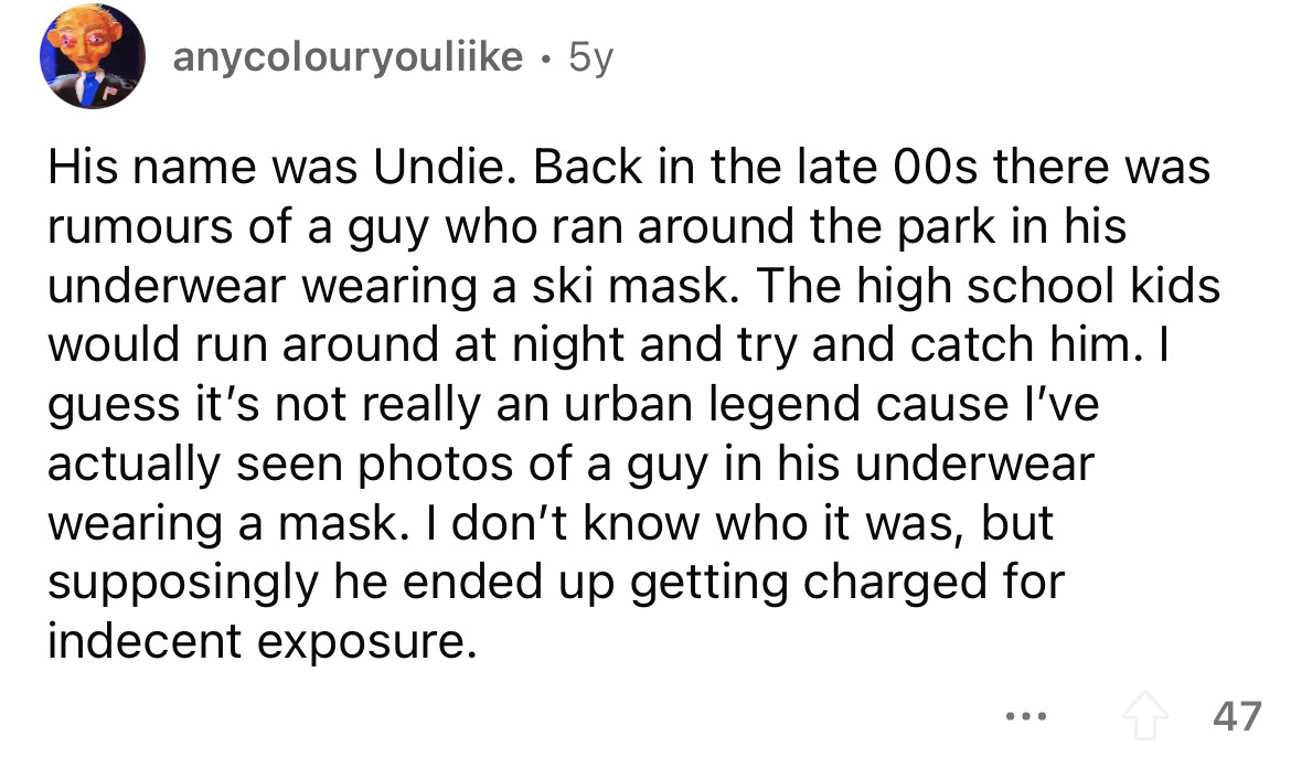 angle - anycolouryouliike. 5y His name was Undie. Back in the late 00s there was rumours of a guy who ran around the park in his underwear wearing a ski mask. The high school kids would run around at night and try and catch him. I guess it's not really an