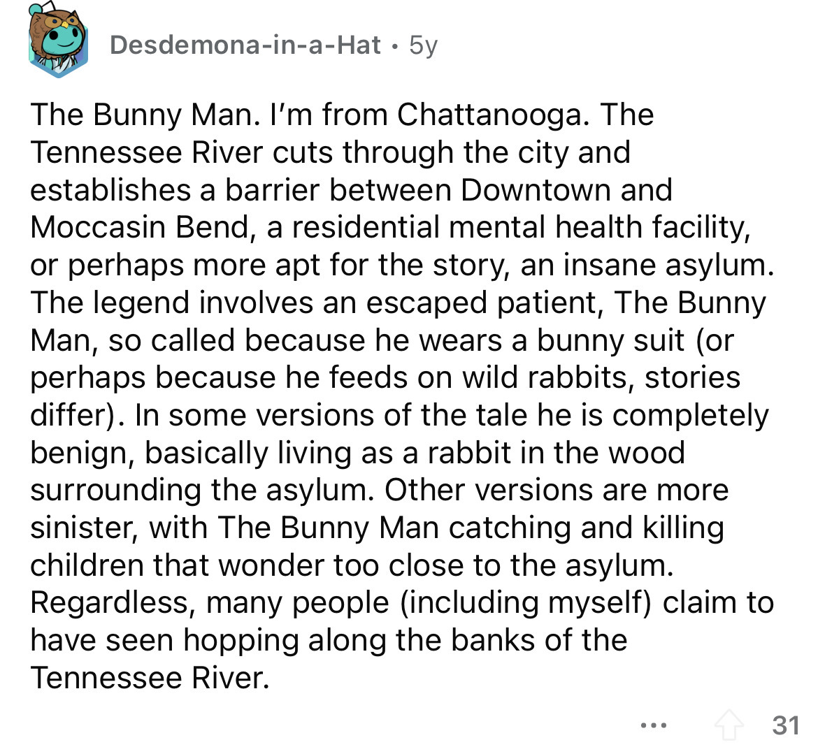 point - DesdemonainaHat 5y The Bunny Man. I'm from Chattanooga. The Tennessee River cuts through the city and establishes a barrier between Downtown and Moccasin Bend, a residential mental health facility, or perhaps more apt for the story, an insane asyl