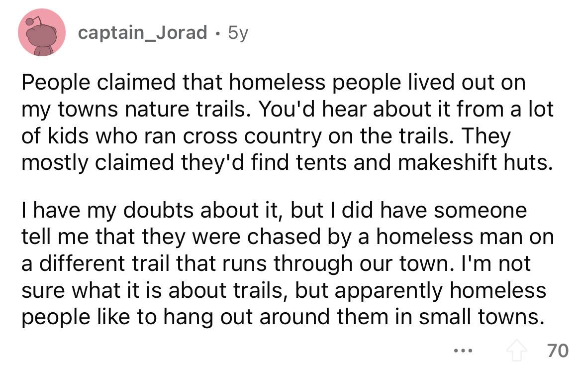 angle - captain_Jorad. 5y People claimed that homeless people lived out on my towns nature trails. You'd hear about it from a lot of kids who ran cross country on the trails. They mostly claimed they'd find tents and makeshift huts. I have my doubts about