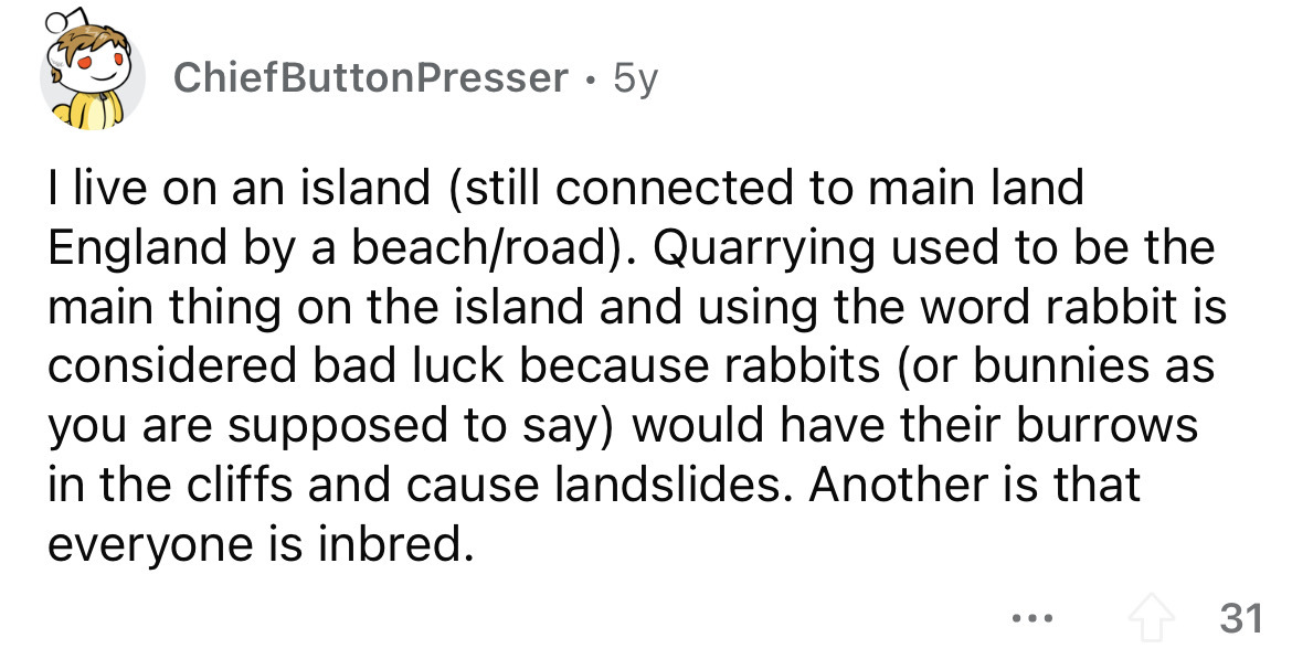 angle - Chief Button Presser 5y I live on an island still connected to main land England by a beachroad. Quarrying used to be the main thing on the island and using the word rabbit is considered bad luck because rabbits or bunnies as you are supposed to s