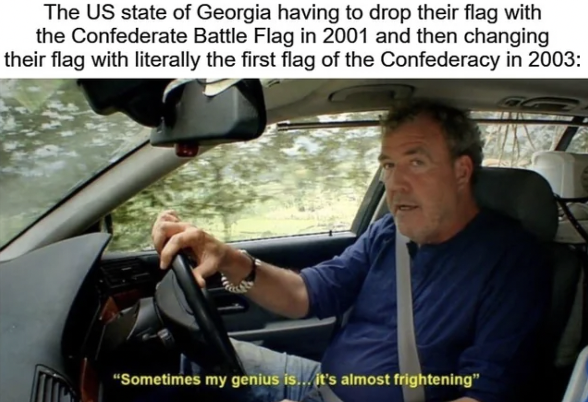 windshield - The Us state of Georgia having to drop their flag with the Confederate Battle Flag in 2001 and then changing their flag with literally the first flag of the Confederacy in 2003 "Sometimes my genius is... it's almost frightening"