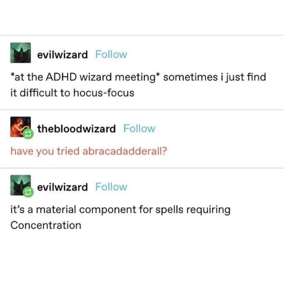 document - evilwizard at the Adhd wizard meeting sometimes i just find it difficult to hocusfocus thebloodwizard have you tried abracadadderall? evilwizard it's a material component for spells requiring Concentration