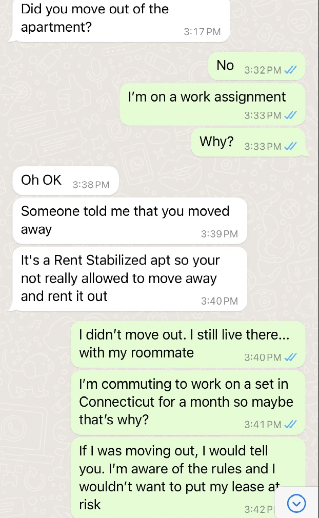 document - Did you move out of the apartment? Oh Ok Pm No Pm I'm on a work assignment Pm Why? Pm Someone told me that you moved away Pm It's a Rent Stabilized apt so your not really allowed to move away and rent it out I didn't move out. I still live ther
