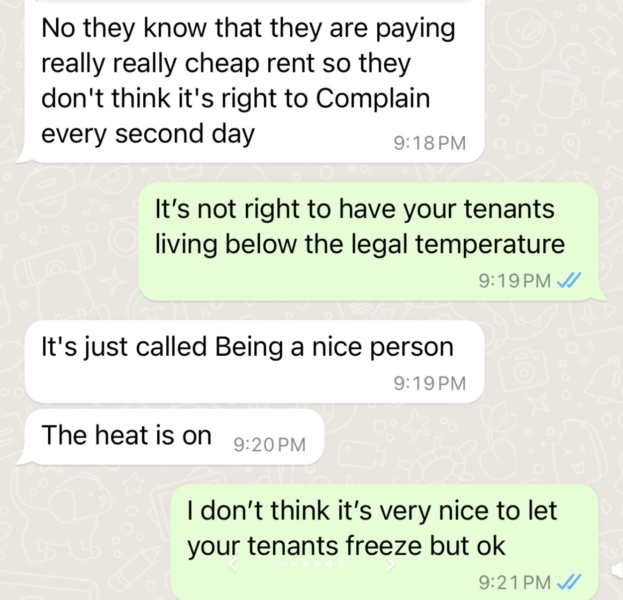 document - No they know that they are paying really really cheap rent so they don't think it's right to Complain every second day It's not right to have your tenants living below the legal temperature It's just called Being a nice person The heat is on I 