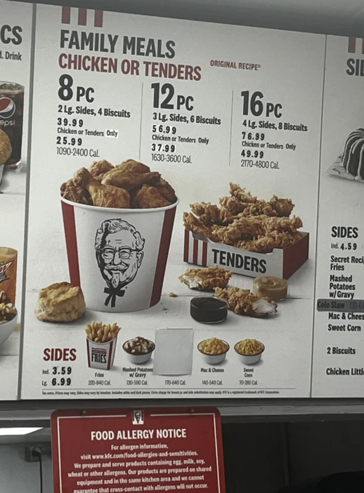 snack - Cs Drink psi Family Meals Chicken Or Tenders 8PC 12PC 3 Lg. Sides, 6 Biscuits 56.99 Chicken or Tenders Only 2 Lg. Sides, 4 Biscuits 39.99 Chicken or Tenders Only 25.99 10902400 Cal Sides 3.59 46.99 3040 37.99 16303600 C We propare whether pent Tod