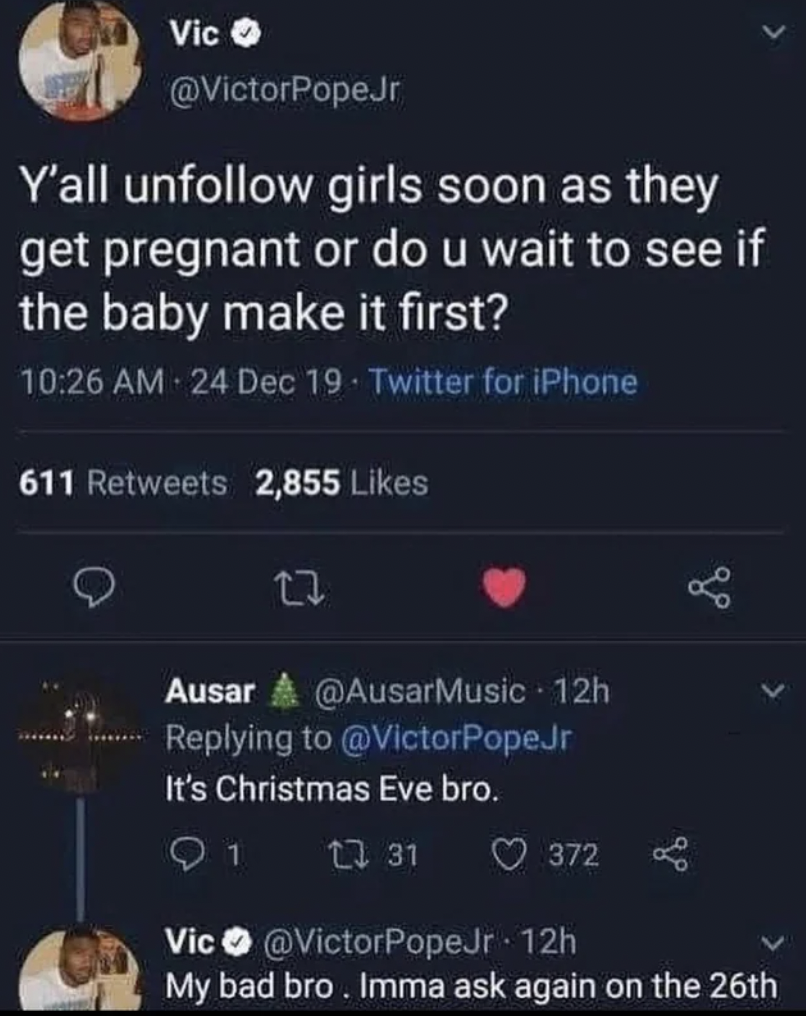 screenshot - Vic Y'all un girls soon as they get pregnant or do u wait to see if the baby make it first? 24 Dec 19. Twitter for iPhone 611 2,855 17 Ausar 12h It's Christmas Eve bro. 31 1 372 Vic PopeJr. 12h My bad bro. Imma ask again on the 26th